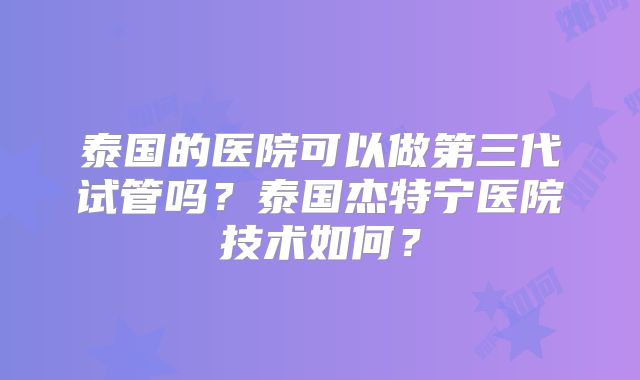 泰国的医院可以做第三代试管吗？泰国杰特宁医院技术如何？
