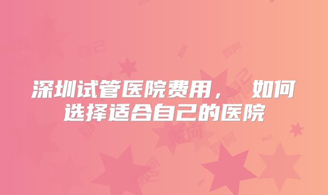 深圳试管医院费用， 如何选择适合自己的医院