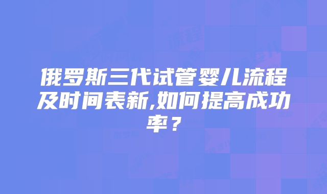 俄罗斯三代试管婴儿流程及时间表新,如何提高成功率？