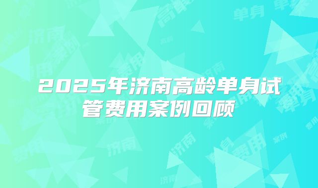 2025年济南高龄单身试管费用案例回顾