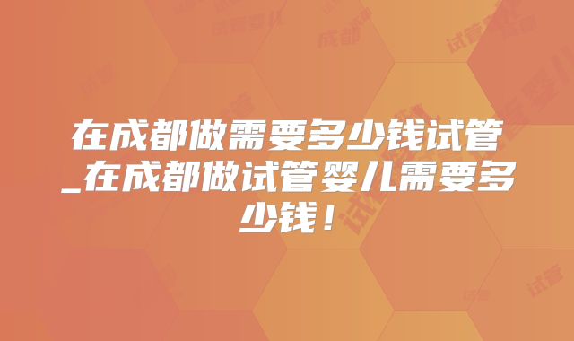 在成都做需要多少钱试管_在成都做试管婴儿需要多少钱！