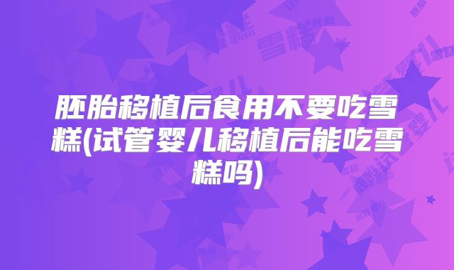 胚胎移植后食用不要吃雪糕(试管婴儿移植后能吃雪糕吗)