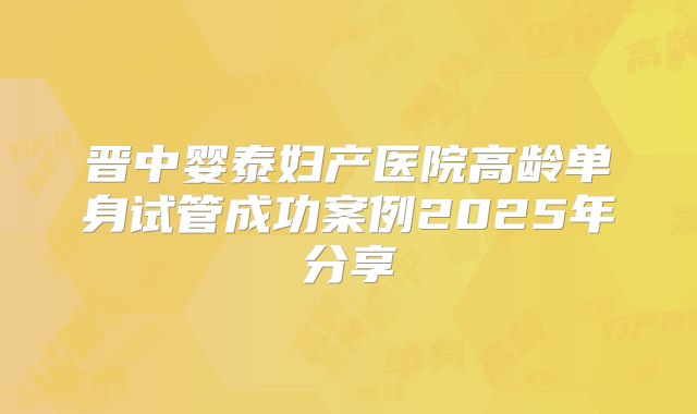 晋中婴泰妇产医院高龄单身试管成功案例2025年分享