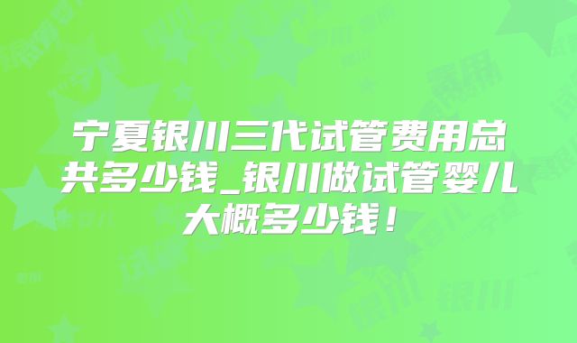 宁夏银川三代试管费用总共多少钱_银川做试管婴儿大概多少钱！