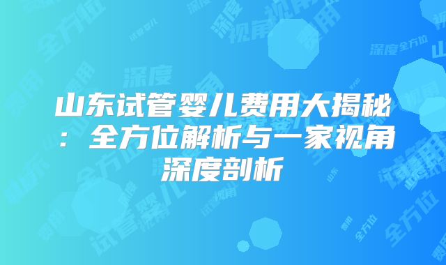 山东试管婴儿费用大揭秘：全方位解析与一家视角深度剖析