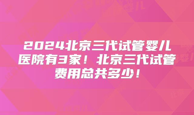 2024北京三代试管婴儿医院有3家！北京三代试管费用总共多少！