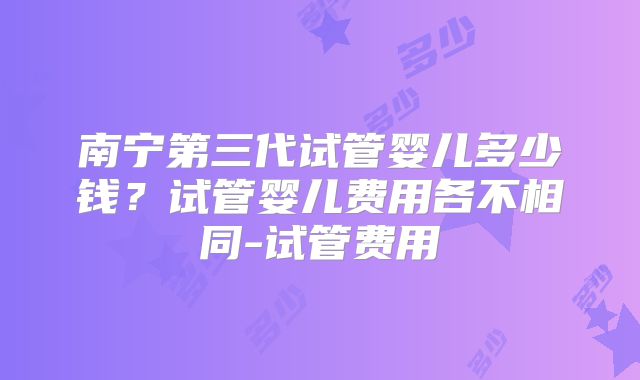 南宁第三代试管婴儿多少钱？试管婴儿费用各不相同-试管费用