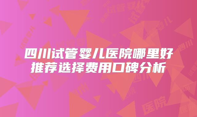 四川试管婴儿医院哪里好推荐选择费用口碑分析