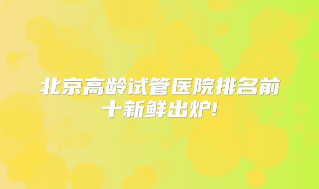 北京高龄试管医院排名前十新鲜出炉!
