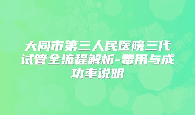 大同市第三人民医院三代试管全流程解析-费用与成功率说明