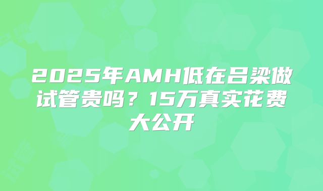 2025年AMH低在吕梁做试管贵吗？15万真实花费大公开