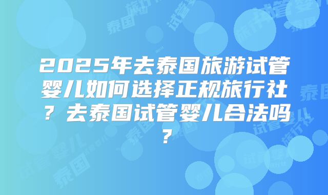 2025年去泰国旅游试管婴儿如何选择正规旅行社?去泰国试管婴儿合法吗?