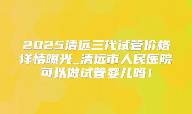 2025清远三代试管价格详情曝光_清远市人民医院可以做试管婴儿吗！