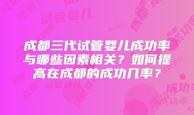成都三代试管婴儿成功率与哪些因素相关？如何提高在成都的成功几率？