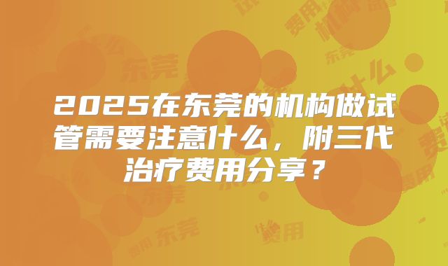 2025在东莞的机构做试管需要注意什么，附三代治疗费用分享？
