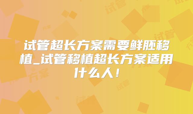 试管超长方案需要鲜胚移植_试管移植超长方案适用什么人！