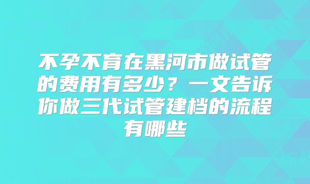 不孕不育在黑河市做试管的费用有多少?一文告诉你做三代试管建档的流程有哪些