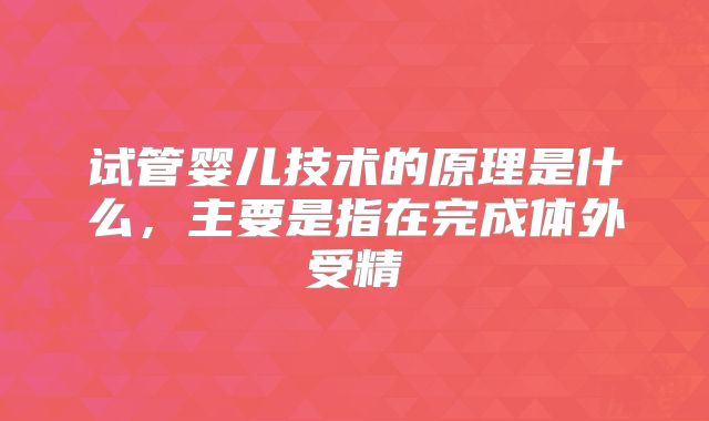 试管婴儿技术的原理是什么，主要是指在完成体外受精