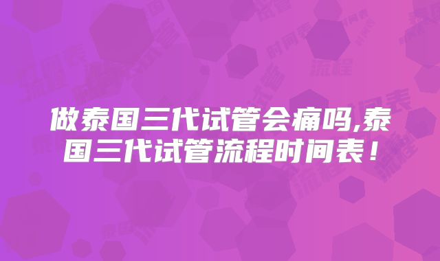 做泰国三代试管会痛吗,泰国三代试管流程时间表!