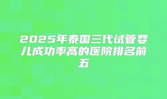 2025年泰国三代试管婴儿成功率高的医院排名前五