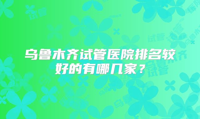 乌鲁木齐试管医院排名较好的有哪几家？