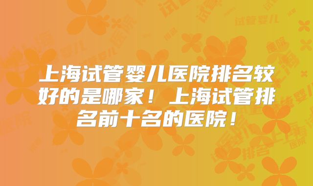 上海试管婴儿医院排名较好的是哪家!上海试管排名前十名的医院!