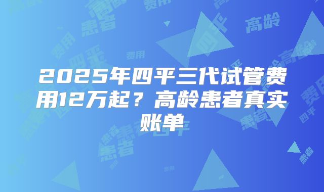 2025年四平三代试管费用12万起？高龄患者真实账单