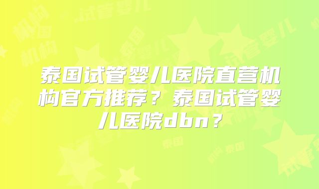 泰国试管婴儿医院直营机构官方推荐？泰国试管婴儿医院dbn？