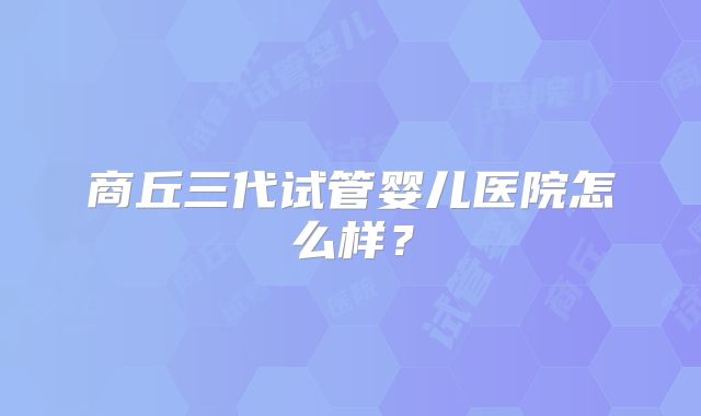 商丘三代试管婴儿医院怎么样？