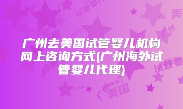 广州去美国试管婴儿机构网上咨询方式(广州海外试管婴儿代理)