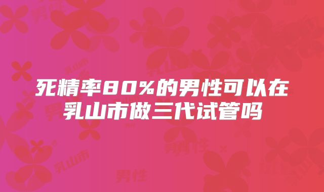 死精率80%的男性可以在乳山市做三代试管吗