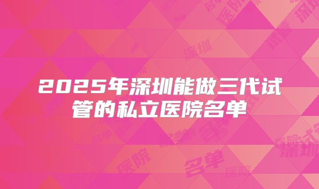 2025年深圳能做三代试管的私立医院名单