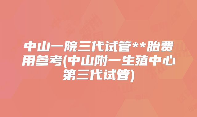 中山一院三代试管**胎费用参考(中山附一生殖中心第三代试管)