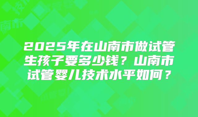 2025年在山南市做试管生孩子要多少钱？山南市试管婴儿技术水平如何？