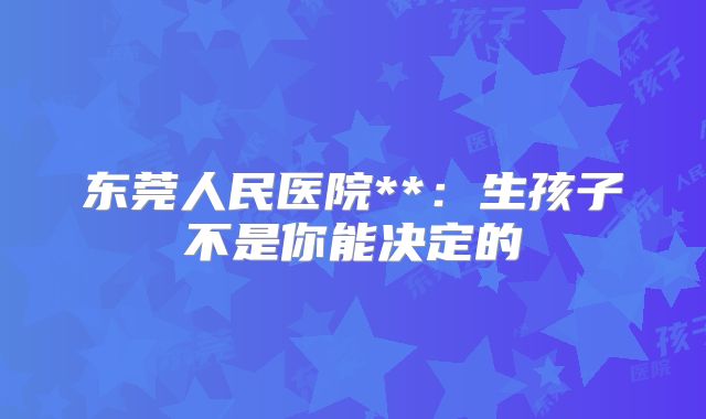 东莞人民医院**：生孩子不是你能决定的