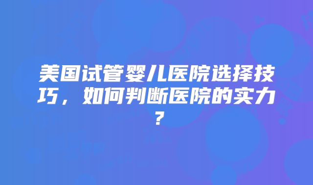 美国试管婴儿医院选择技巧,如何判断医院的实力?