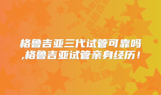 格鲁吉亚三代试管可靠吗,格鲁吉亚试管亲身经历！