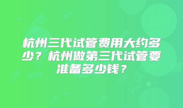 杭州三代试管费用大约多少？杭州做第三代试管要准备多少钱？