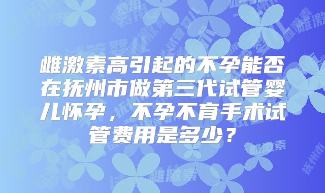 雌激素高引起的不孕能否在抚州市做第三代试管婴儿怀孕，不孕不育手术试管费用是多少？