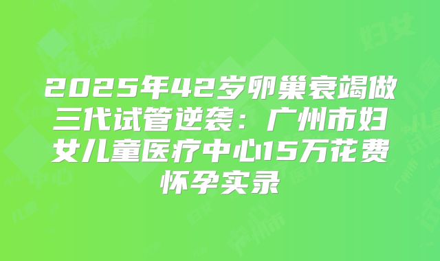 2025年42岁卵巢衰竭做三代试管逆袭：广州市妇女儿童医疗中心15万花费怀孕实录