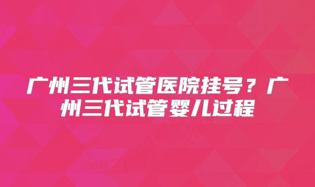 广州三代试管医院挂号？广州三代试管婴儿过程