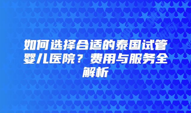 如何选择合适的泰国试管婴儿医院？费用与服务全解析
