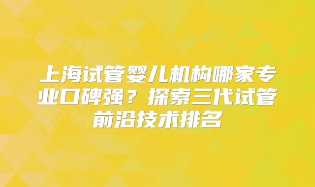 上海试管婴儿机构哪家专业口碑强？探索三代试管前沿技术排名