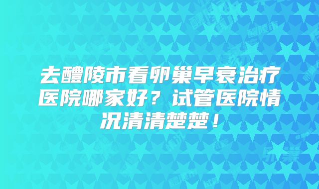 去醴陵市看卵巢早衰治疗医院哪家好？试管医院情况清清楚楚！