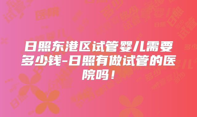 日照东港区试管婴儿需要多少钱-日照有做试管的医院吗!