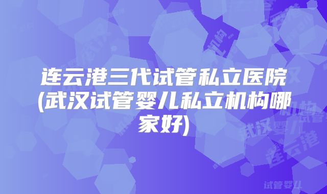 连云港三代试管私立医院(武汉试管婴儿私立机构哪家好)