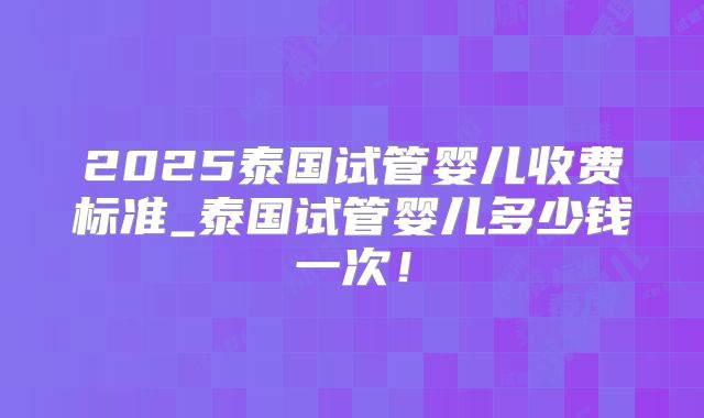 2025泰国试管婴儿收费标准_泰国试管婴儿多少钱一次！