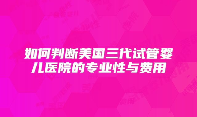 如何判断美国三代试管婴儿医院的专业性与费用