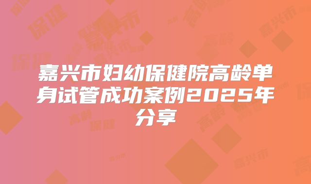嘉兴市妇幼保健院高龄单身试管成功案例2025年分享