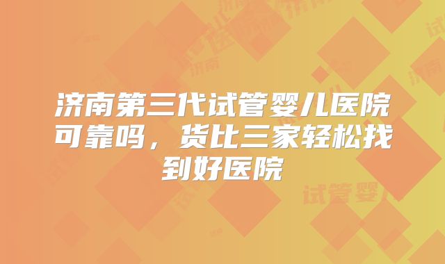 济南第三代试管婴儿医院可靠吗，货比三家轻松找到好医院
